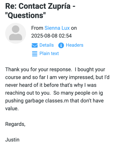 Justin (August 8, 2025, at 02:54): Thank you for your response. I bought your course and so far I am very impressed, but I'd never heard of it before that's why I was reaching out to you. So many people on ig pushing garbage classes.m that don't have value. Regards, Justin