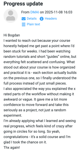 DMAI (November 8, 2025 at 16:03): Hi Bogdan I wanted to reach out because your course honestly helped me get past a point where I’d been stuck for weeks. I had been watching random tutorials and short “guides” online, but everything felt scattered and confusing. What stood out about your course is how organized and practical it is - each section actually builds on the previous one, so I finally understood the full process instead of just small pieces. I also appreciated the way you explained the x rated parts of the workflow without making it awkward or vague. It gave me a lot more confidence to move forward and take this seriously as a project, not just a random experiment. I’m already applying what I learned and seeing real progress, which feels kind of crazy after going in circles for so long. So yeah, congratulations - it’s a solid course and I’m glad I took the chance on it. Thx again!