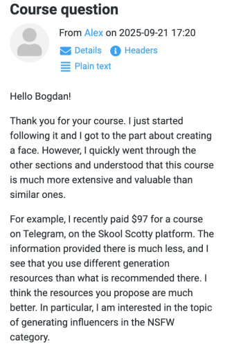 Alex (September 21, 2025 at 17:20): Hello Bogdan! Thank you for your course. I just started following it and I got to the part about creating a face. However, I quickly went through the other sections and understood that this course is much more extensive and valuable than similar ones. For example, I recently paid $97 for a course on Telegram, on the Skool Scotty platform. The information provided there is much less, and I see that you use different generation resources than what is recommended there. I think the resources you propose are much better. In particular, I am interested in the topic of generating influencers in the NSFW category.