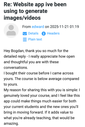 edward (November 21, 2025 at 01:19): Hey Bogdan, thank you so much for the detailed reply — I really appreciate how open and thoughtful you are with these conversations. I bought their course before I came across yours. The course is below average compared to yours. My reason for sharing this with you is simple: I genuinely loved your course, and I feel like this app could make things much easier for both your current students and the new ones you’ll bring in moving forward. If it adds value to what you're already teaching, that would be amazing.
