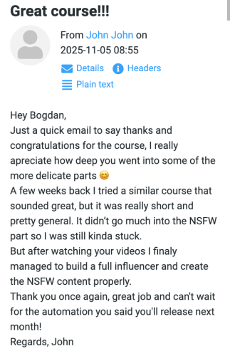 John (November 5, 2025 at 08:55): Hey Bogdan, Just a quick email to say thanks and congratulations for the course, I really appreciate how deep you went into some of the more delicate parts 😊 A few weeks back I tried a similar course that sounded great, but it was really short and pretty general. It didn’t go much into the NSFW part so I was still kinda stuck. But after watching your videos I finaly managed to build a full influencer and create the NSFW content properly. Thank you once again, great job and can't wait for the automation you said you'll release next month! Regards, John